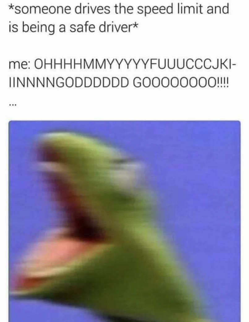 The meme is a humorous response to someone who is speeding and is being a safe driver. The text at the top reads: "*someone drives the speed limit and is being a safe driver*". The response is a series of rapid, excited, and enthusiastic "OHHHSSSSSSSS" sounds, which are represented in the text as: "me: OHHHMMYYYYYYFUUUUUUUUUCCCJJKI-IIIINNNNNNGODDDDDDDDD GOOOOOOOOOOOO!!!!". The image is a photo of the Muppet character "Kermit the Frog" with his mouth open in a wide, excited, and enthusiastic "WOOO!" sound. The image is meant to be humorous and exaggerated, as if Kermit is saying "WOOO!" in a very loud and excited way.